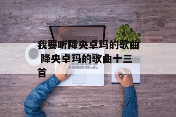 我要听降央卓玛的歌曲 降央卓玛的歌曲十三首-第1张图片-