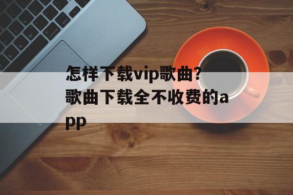 怎样下载vip歌曲？歌曲下载全不收费的app-第1张图片-