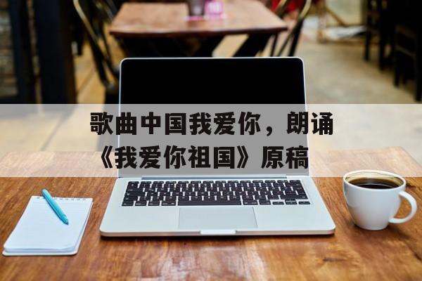 歌曲中国我爱你，朗诵《我爱你祖国》原稿-第1张图片-