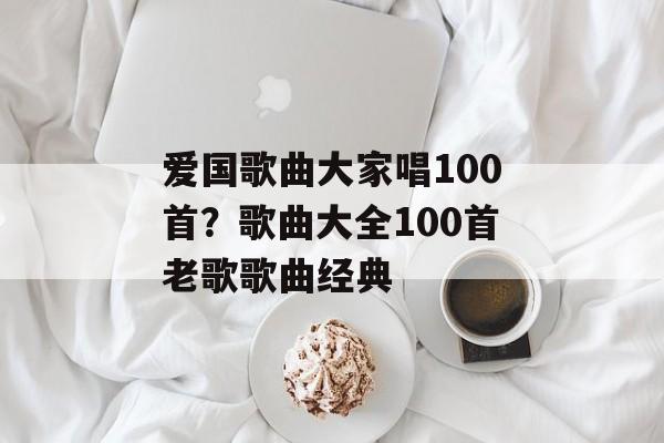 爱国歌曲大家唱100首？歌曲大全100首老歌歌曲经典-第1张图片-