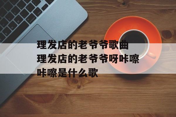 理发店的老爷爷歌曲 理发店的老爷爷呀咔嚓咔嚓是什么歌-第1张图片-
