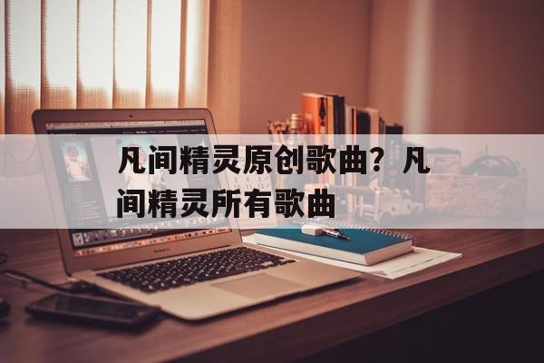 凡间精灵原创歌曲？凡间精灵所有歌曲-第1张图片-