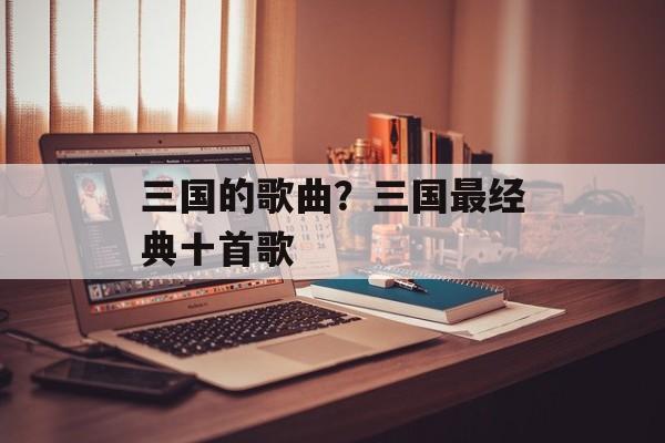 三国的歌曲？三国最经典十首歌-第1张图片-