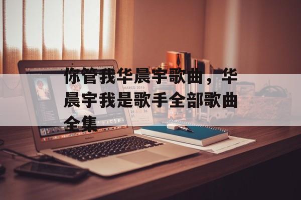你管我华晨宇歌曲，华晨宇我是歌手全部歌曲全集-第1张图片-