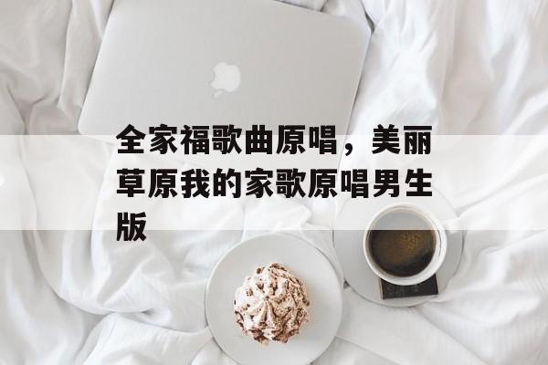 全家福歌曲原唱，美丽草原我的家歌原唱男生版-第1张图片-