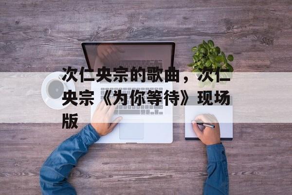 次仁央宗的歌曲，次仁央宗《为你等待》现场版-第1张图片-