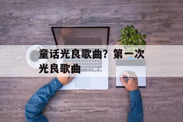 童话光良歌曲？第一次光良歌曲-第1张图片-
