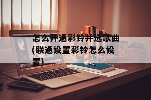 怎么开通彩铃并选歌曲(联通设置彩铃怎么设置)-第1张图片-