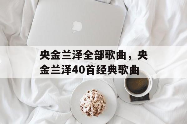 央金兰泽全部歌曲，央金兰泽40首经典歌曲-第1张图片-