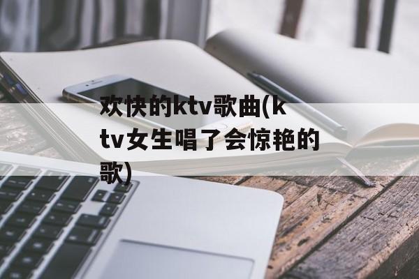 欢快的ktv歌曲(ktv女生唱了会惊艳的歌)-第1张图片-