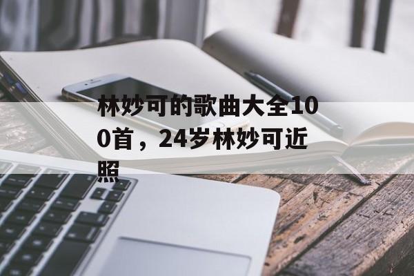 林妙可的歌曲大全100首，24岁林妙可近照-第1张图片-