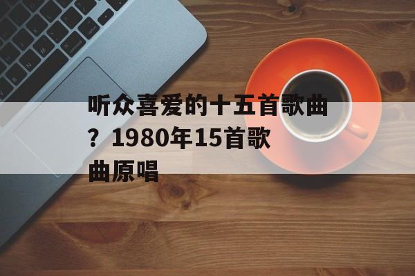 听众喜爱的十五首歌曲？1980年15首歌曲原唱-第1张图片-
