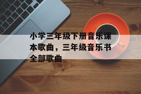 小学三年级下册音乐课本歌曲，三年级音乐书全部歌曲-第1张图片-