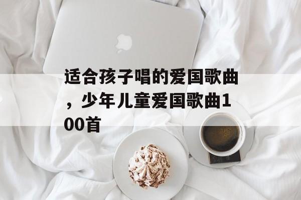 适合孩子唱的爱国歌曲，少年儿童爱国歌曲100首-第1张图片-