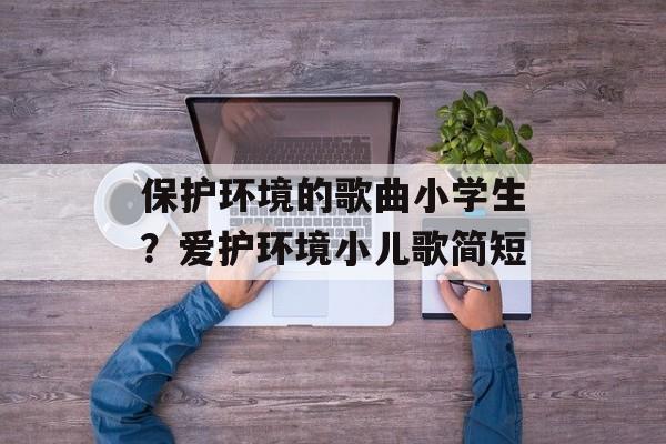 保护环境的歌曲小学生？爱护环境小儿歌简短-第1张图片-