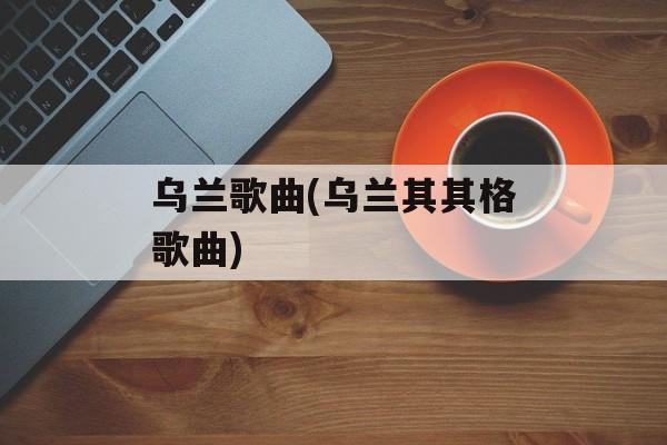 乌兰歌曲(乌兰其其格歌曲)-第1张图片-