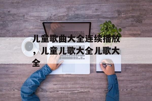 儿童歌曲大全连续播放，儿童儿歌大全儿歌大全-第1张图片-