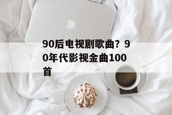 90后电视剧歌曲？90年代影视金曲100首-第1张图片-