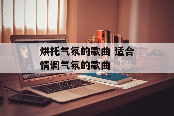 烘托气氛的歌曲 适合情调气氛的歌曲-第1张图片-
