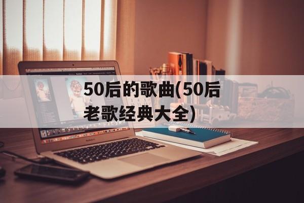 50后的歌曲(50后老歌经典大全)-第1张图片-