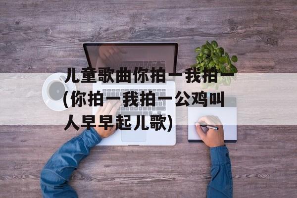 儿童歌曲你拍一我拍一(你拍一我拍一公鸡叫人早早起儿歌)-第1张图片-