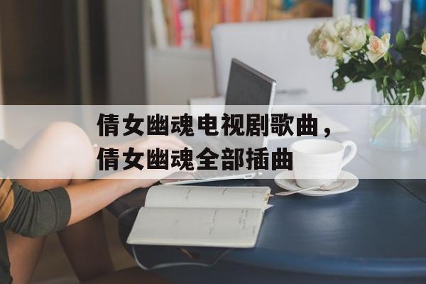 倩女幽魂电视剧歌曲，倩女幽魂全部插曲-第1张图片-