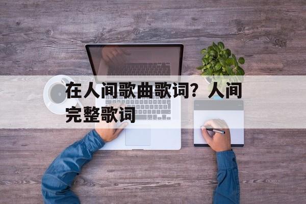 在人间歌曲歌词？人间完整歌词-第1张图片-