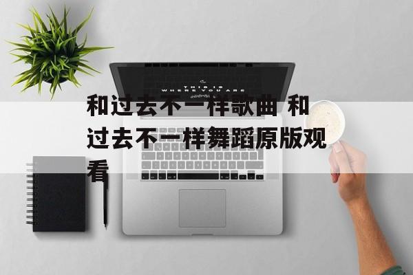 和过去不一样歌曲 和过去不一样舞蹈原版观看-第1张图片-
