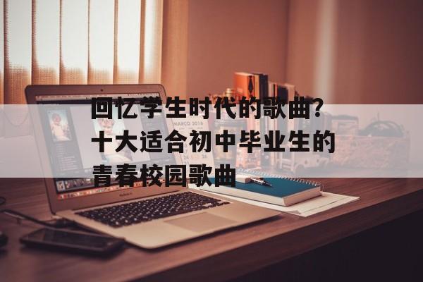 回忆学生时代的歌曲？十大适合初中毕业生的青春校园歌曲-第1张图片-