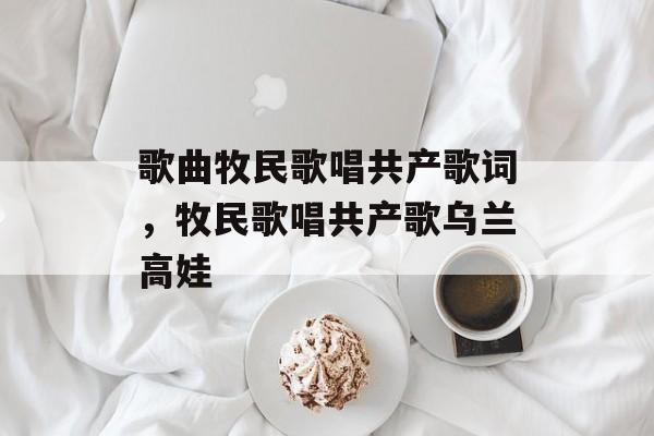 歌曲牧民歌唱共产歌词，牧民歌唱共产歌乌兰高娃-第1张图片-