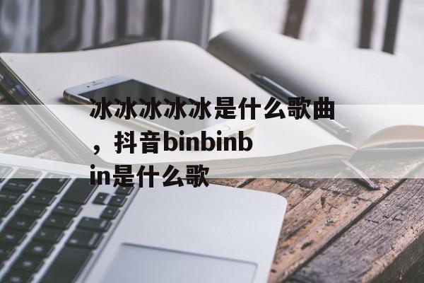 冰冰冰冰冰是什么歌曲，抖音binbinbin是什么歌-第1张图片-
