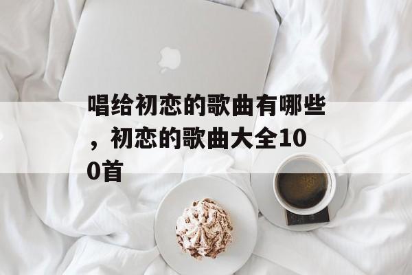 唱给初恋的歌曲有哪些，初恋的歌曲大全100首-第1张图片-