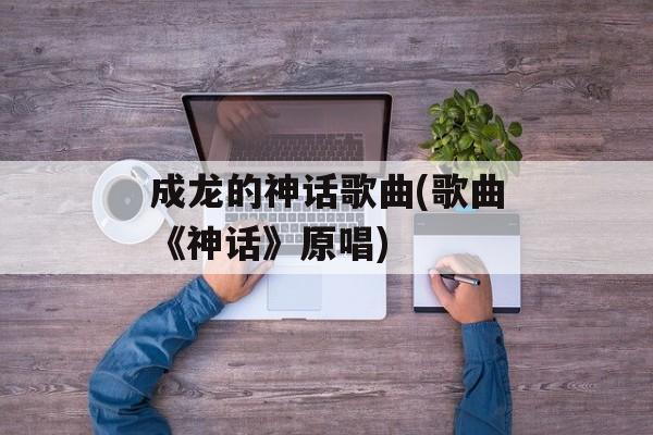 成龙的神话歌曲(歌曲《神话》原唱)-第1张图片-