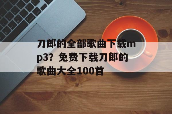 刀郎的全部歌曲下载mp3？免费下载刀郎的歌曲大全100首-第1张图片-
