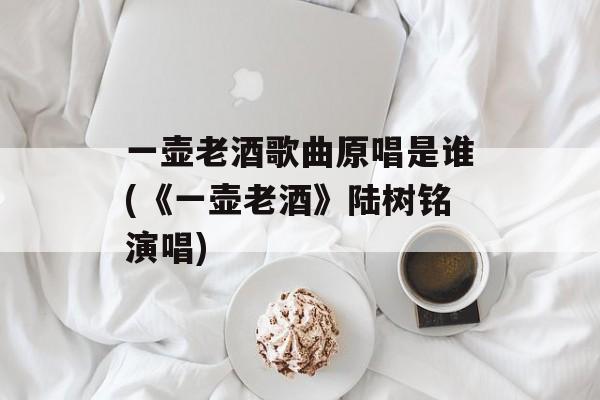 一壶老酒歌曲原唱是谁(《一壶老酒》陆树铭演唱)-第1张图片-
