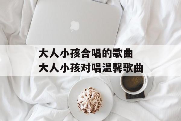 大人小孩合唱的歌曲 大人小孩对唱温馨歌曲-第1张图片-