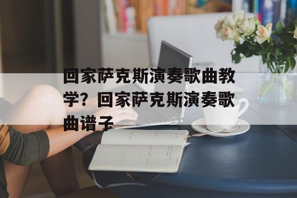 回家萨克斯演奏歌曲教学？回家萨克斯演奏歌曲谱子-第1张图片-