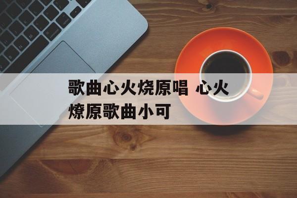 歌曲心火烧原唱 心火燎原歌曲小可-第1张图片-