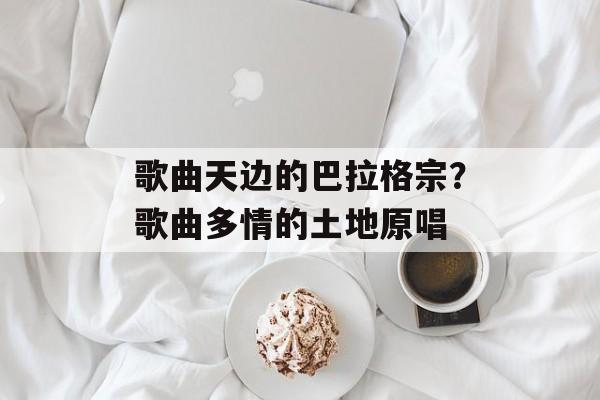 歌曲天边的巴拉格宗？歌曲多情的土地原唱-第1张图片-