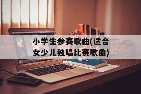 小学生参赛歌曲(适合女少儿独唱比赛歌曲)-第1张图片-