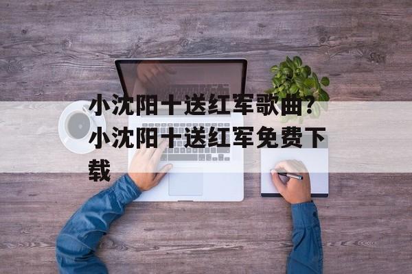 小沈阳十送红军歌曲？小沈阳十送红军免费下载-第1张图片-