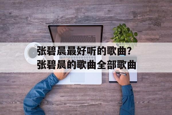 张碧晨最好听的歌曲？张碧晨的歌曲全部歌曲-第1张图片-