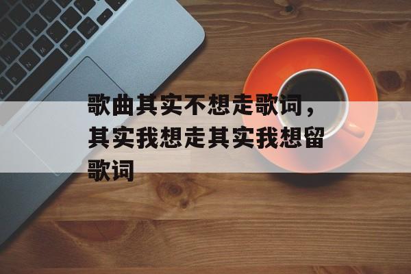 歌曲其实不想走歌词，其实我想走其实我想留歌词-第1张图片-