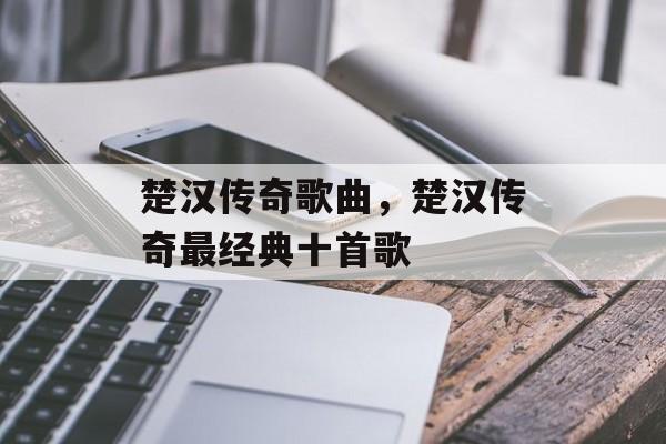 楚汉传奇歌曲，楚汉传奇最经典十首歌-第1张图片-