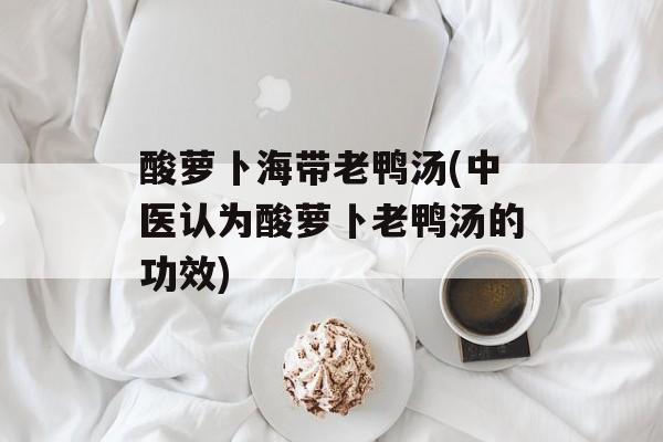 酸萝卜海带老鸭汤(中医认为酸萝卜老鸭汤的功效)-第1张图片-