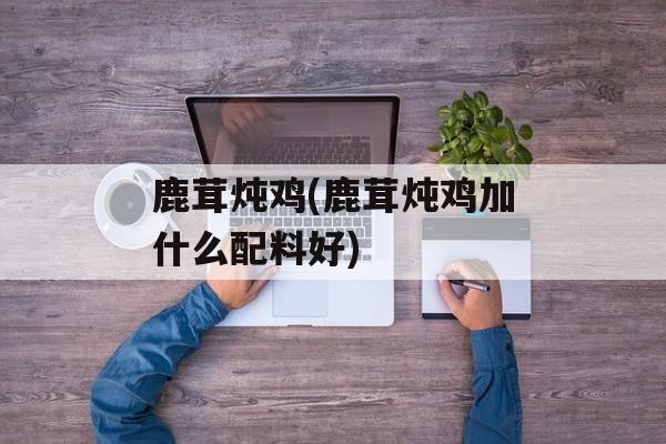 鹿茸炖鸡(鹿茸炖鸡加什么配料好)-第1张图片-