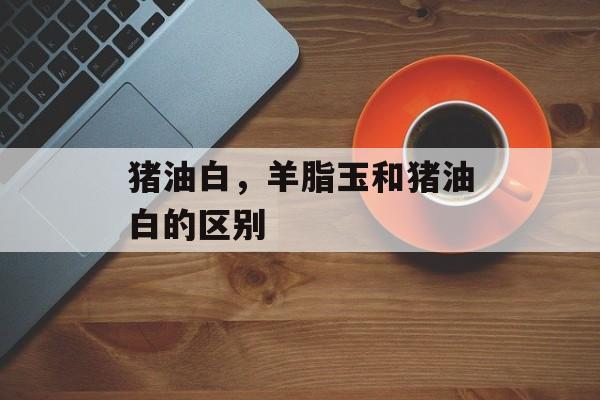 猪油白，羊脂玉和猪油白的区别-第1张图片-