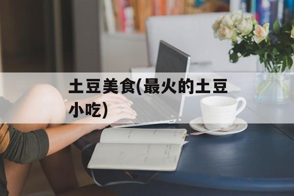 土豆美食(最火的土豆小吃)-第1张图片-