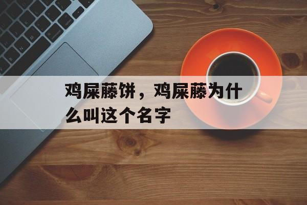 鸡屎藤饼，鸡屎藤为什么叫这个名字-第1张图片-
