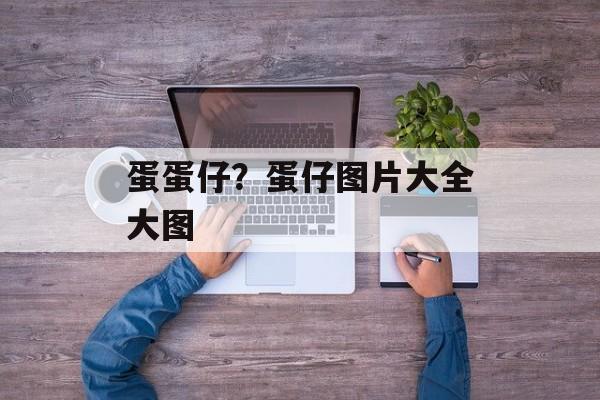 蛋蛋仔？蛋仔图片大全大图-第1张图片-